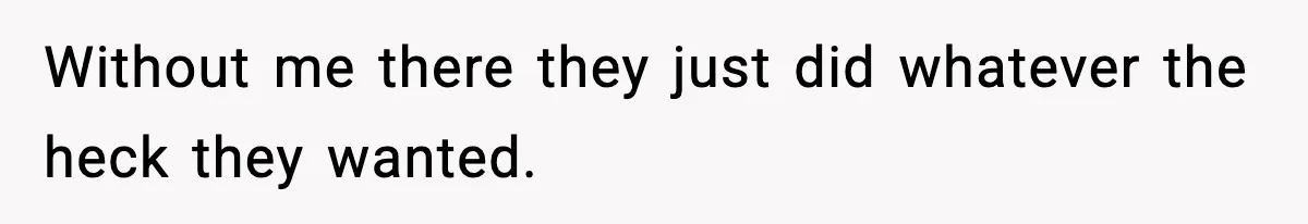 Without me there they just did whatever the heck they wanted.