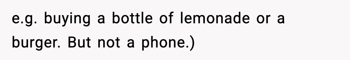 e.g. buying a bottle of lemonade or a burger. But not a phone.)