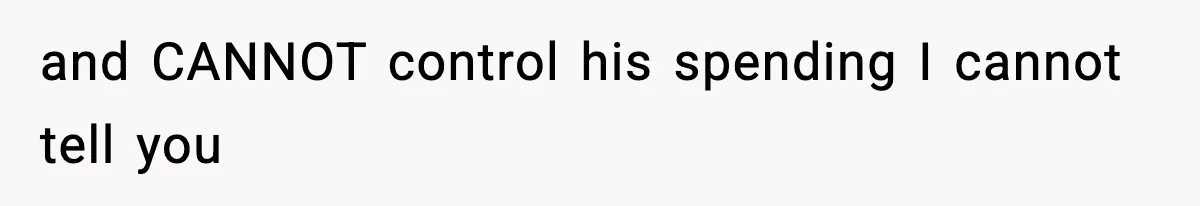 and CANNOT control his spending I cannot tell you
