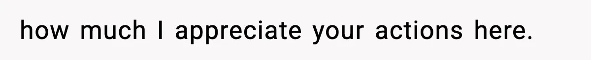 how much I appreciate your actions here.