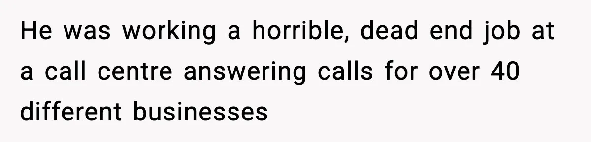 He was working a horrible, dead end job at a call centre answering calls for over 40 different businesses