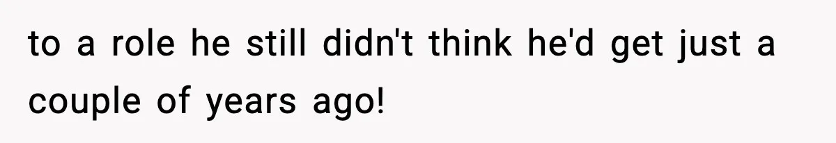 to a role he still didn't think he'd get just a couple of years ago!