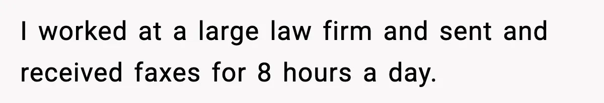 I worked at a large law firm and sent and received faxes for 8 hours a day.