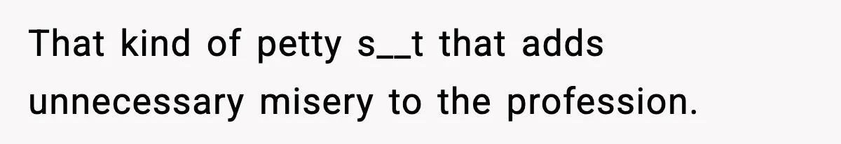 That kind of petty s__t that adds unnecessary misery to the profession.