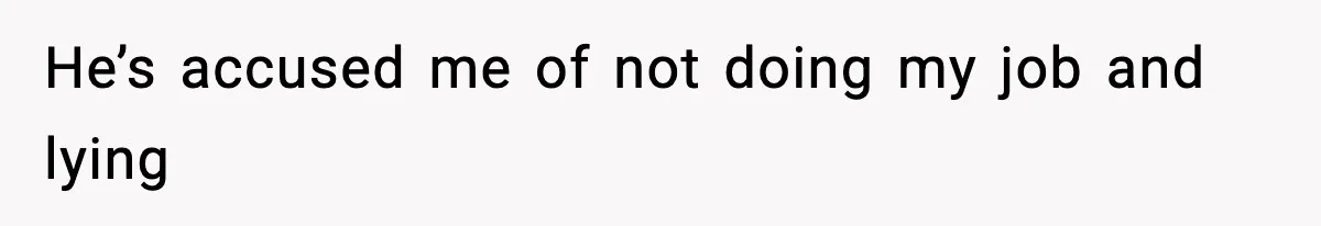He’s accused me of not doing my job and lying