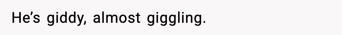 He’s giddy, almost giggling.