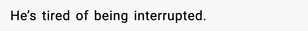He’s tired of being interrupted.