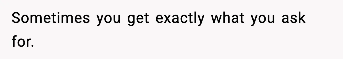 Sometimes you get exactly what you ask for.