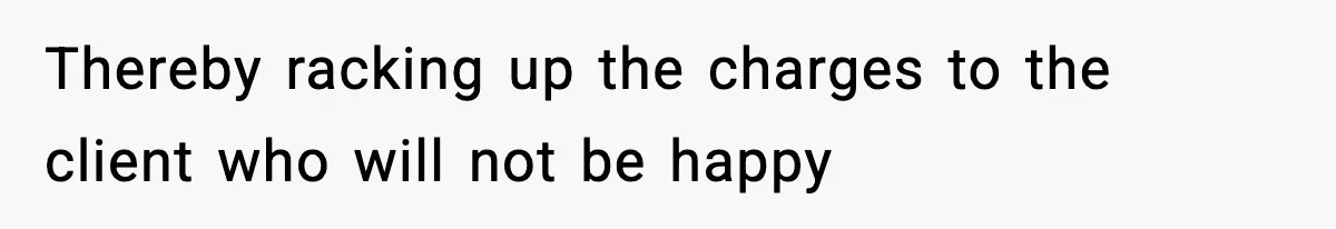 Thereby racking up the charges to the client who will not be happy