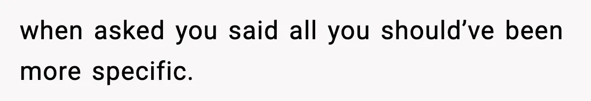 when asked you said all you should’ve been more specific.