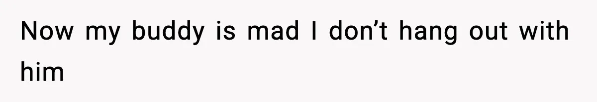 Now my buddy is mad I don’t hang out with him