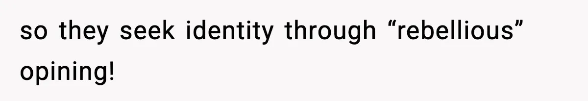 so they seek identity through “rebellious” opining!