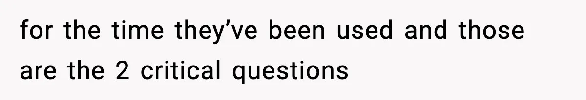 for the time they’ve been used and those are the 2 critical questions