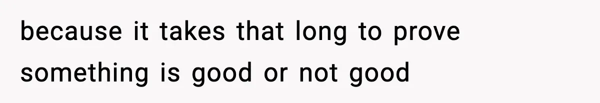 because it takes that long to prove something is good or not good