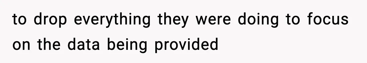 to drop everything they were doing to focus on the data being provided