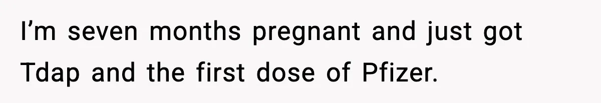 I’m seven months pregnant and just got Tdap and the first dose of Pfizer.