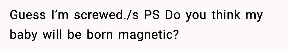 Guess I’m screwed./s PS Do you think my baby will be born magnetic?