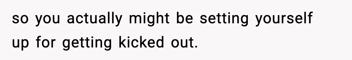 so you actually might be setting yourself up for getting kicked out.