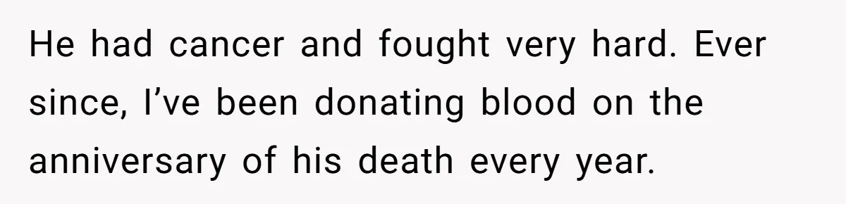 He had cancer and fought very hard. Ever since, I’ve been donating blood on the anniversary of his death every year.