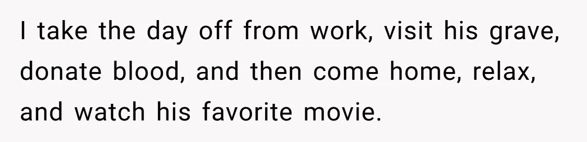 I take the day off from work, visit his grave, donate blood, and then come home, relax, and watch his favorite movie.
