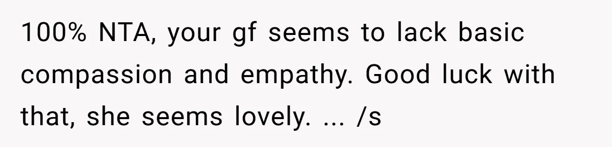 100% NTA, your gf seems to lack basic compassion and empathy. Good luck with that, she seems lovely. ... /s