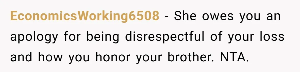 EconomicsWorking6508 − She owes you an apology for being disrespectful of your loss and how you honor your brother. NTA.