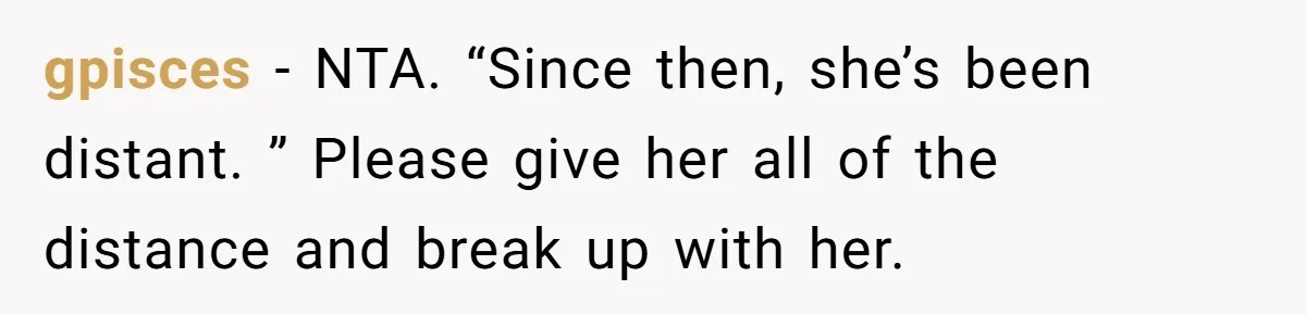 gpisces − NTA. “Since then, she’s been distant. ” Please give her all of the distance and break up with her.