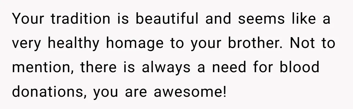 Your tradition is beautiful and seems like a very healthy homage to your brother. Not to mention, there is always a need for blood donations, you are awesome!
