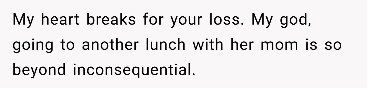 My heart breaks for your loss. My god, going to another lunch with her mom is so beyond inconsequential.