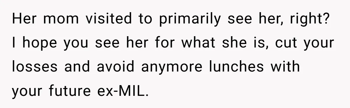 Her mom visited to primarily see her, right? I hope you see her for what she is, cut your losses and avoid anymore lunches with your future ex-MIL.