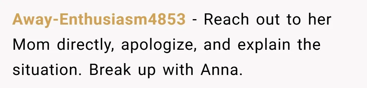 Away-Enthusiasm4853 − Reach out to her Mom directly, apologize, and explain the situation. Break up with Anna.