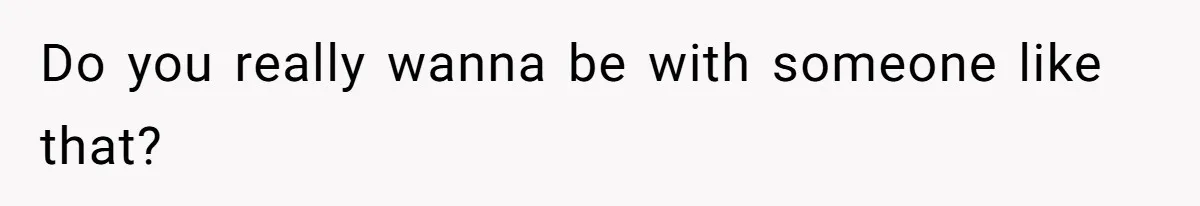 Do you really wanna be with someone like that?