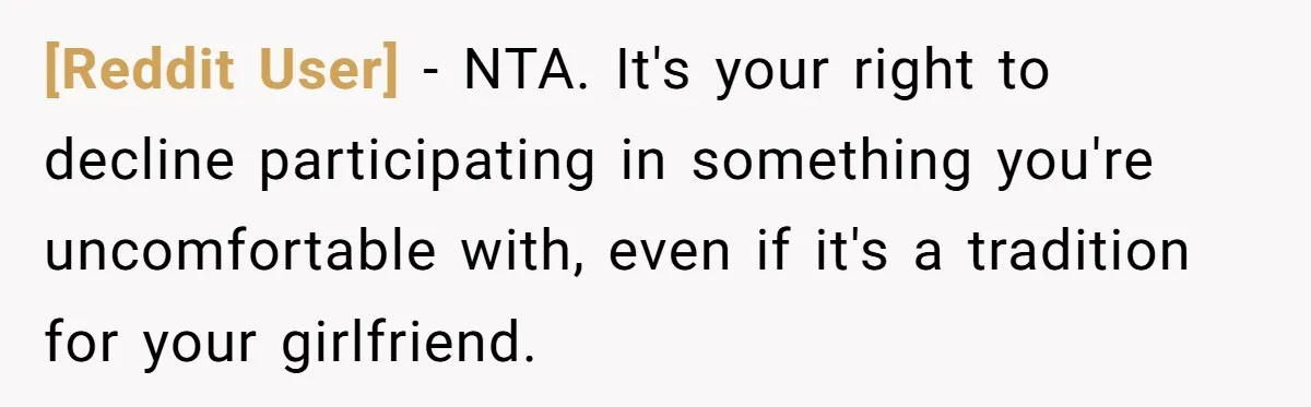 [Reddit User] − NTA. It's your right to decline participating in something you're uncomfortable with, even if it's a tradition for your girlfriend.