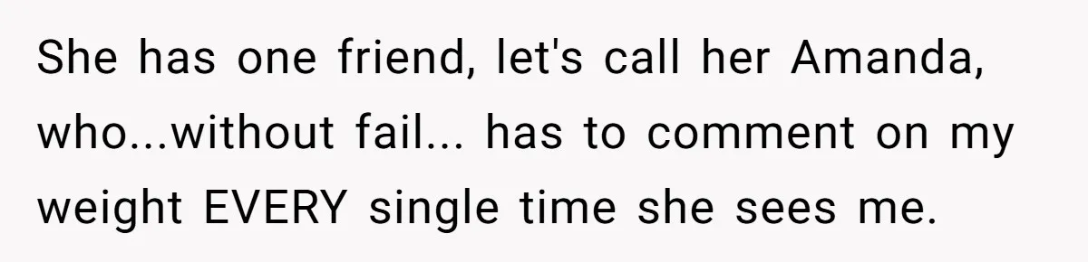 She has one friend, let's call her Amanda, who...without fail... has to comment on my weight EVERY single time she sees me.