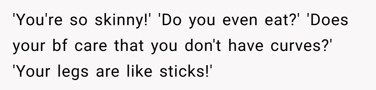 'You're so skinny!' 'Do you even eat?' 'Does your bf care that you don't have curves?' 'Your legs are like sticks!'