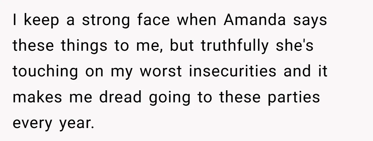 I keep a strong face when Amanda says these things to me, but truthfully she's touching on my worst insecurities and it makes me dread going to these parties every...