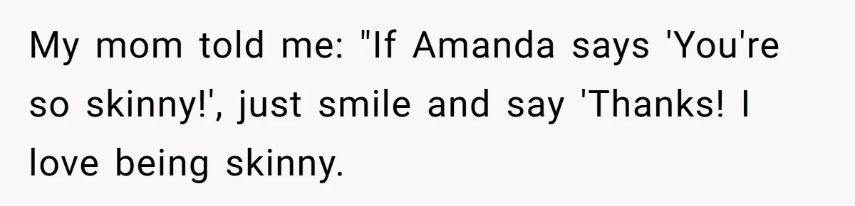 My mom told me: "If Amanda says 'You're so skinny!', just smile and say 'Thanks! I love being skinny.