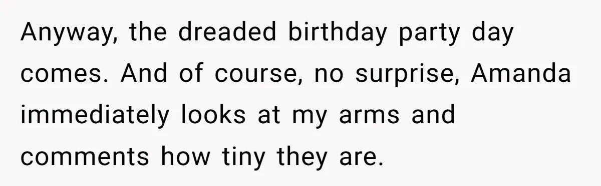 Anyway, the dreaded birthday party day comes. And of course, no surprise, Amanda immediately looks at my arms and comments how tiny they are.