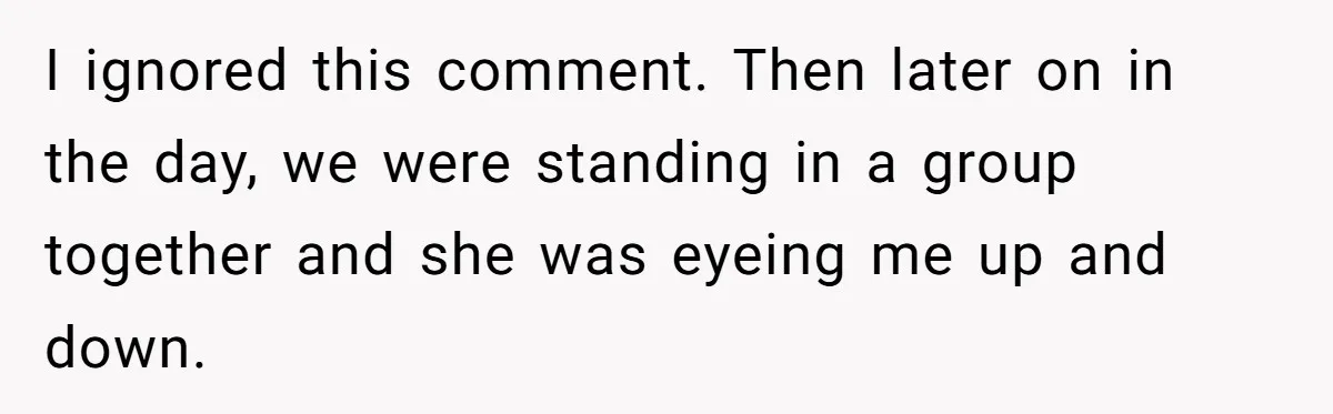 I ignored this comment. Then later on in the day, we were standing in a group together and she was eyeing me up and down.