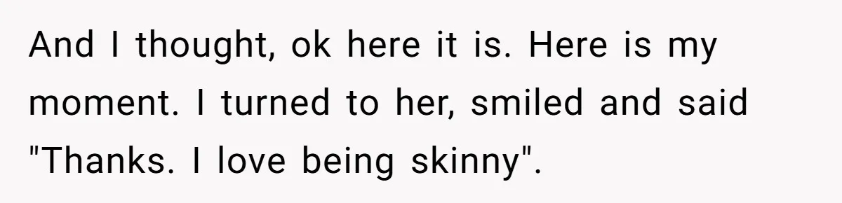 And I thought, ok here it is. Here is my moment. I turned to her, smiled and said "Thanks. I love being skinny".