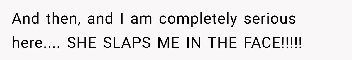 And then, and I am completely serious here.... SHE SLAPS ME IN THE FACE!!!!!