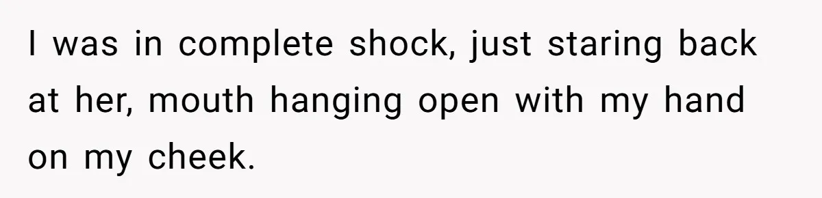 I was in complete shock, just staring back at her, mouth hanging open with my hand on my cheek.