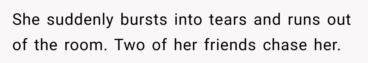 She suddenly bursts into tears and runs out of the room. Two of her friends chase her.