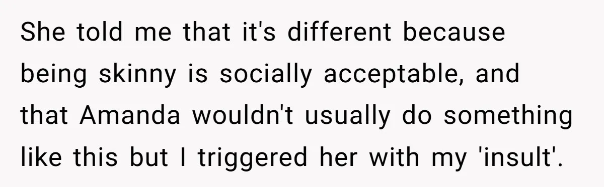 She told me that it's different because being skinny is socially acceptable, and that Amanda wouldn't usually do something like this but I triggered her with my 'insult'.