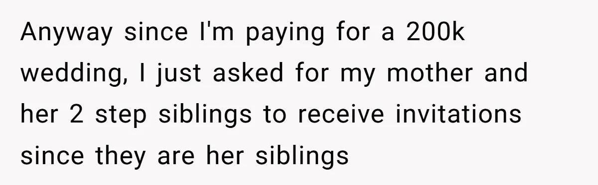 Anyway since I'm paying for a 200k wedding, I just asked for my mother and her 2 step siblings to receive invitations since they are her siblings