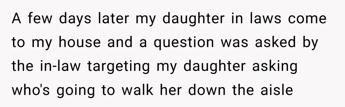 A few days later my daughter in laws come to my house and a question was asked by the in-law targeting my daughter asking who's going to walk her down...
