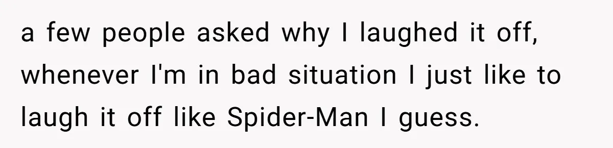 a few people asked why I laughed it off, whenever I'm in bad situation I just like to laugh it off like Spider-Man I guess.