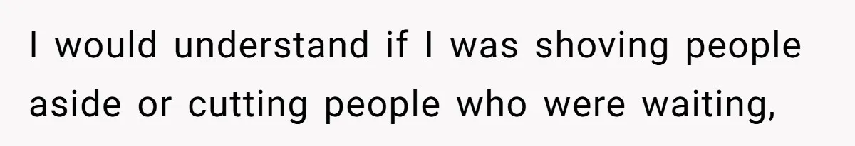 I would understand if I was shoving people aside or cutting people who were waiting,