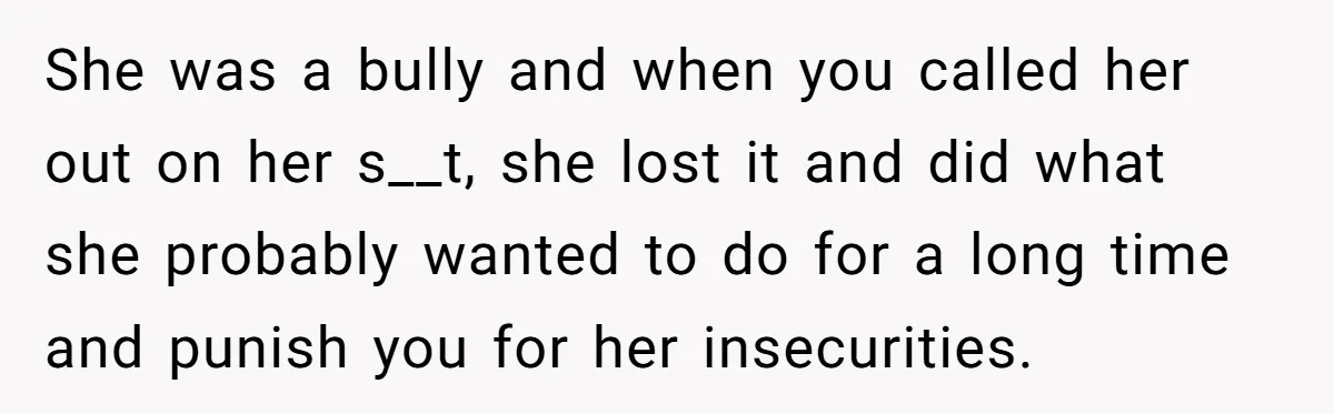 She was a bully and when you called her out on her s__t, she lost it and did what she probably wanted to do for a long time and punish...