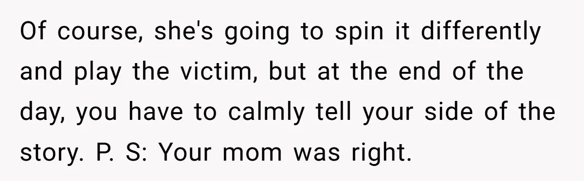 Of course, she's going to spin it differently and play the victim, but at the end of the day, you have to calmly tell your side of the story. P....